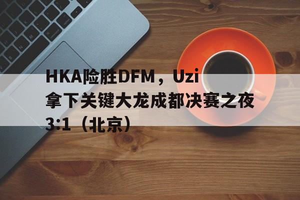 HKA险胜DFM，Uzi拿下关键大龙成都决赛之夜3:1（北京）