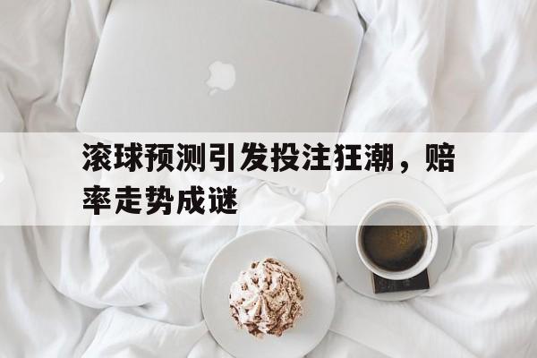 滚球预测引发投注狂潮,赔率走势成谜的简单介绍 滚球预测引发投注狂潮,赔率走势成谜的简单介绍